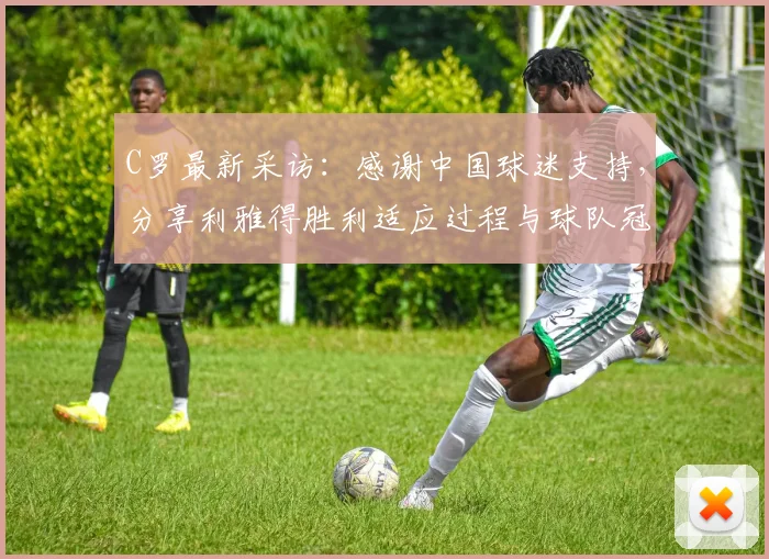 C罗最新采访：感谢中国球迷支持，分享利雅得胜利适应过程与球队冠军目标