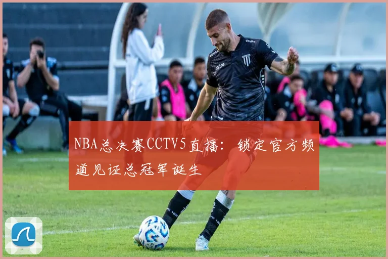 NBA总决赛CCTV5直播：锁定官方频道见证总冠军诞生