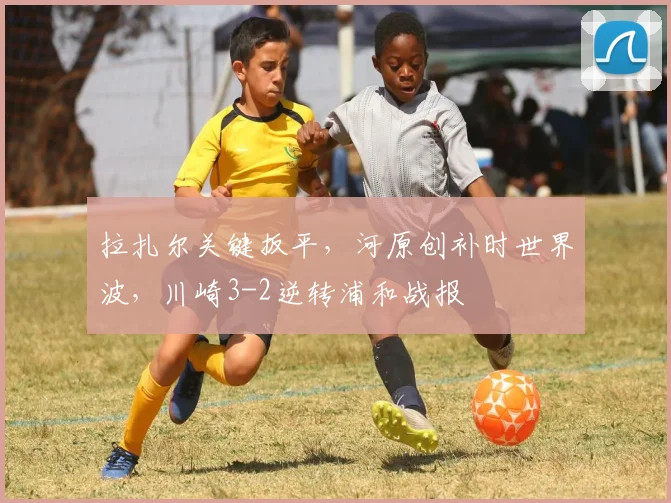 拉扎尔关键扳平，河原创补时世界波，川崎3-2逆转浦和战报
