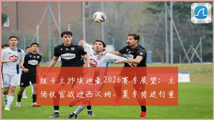纽卡主帅埃迪豪2026赛季展望：主场收官战迎西汉姆，夏季将进行重大阵容调整