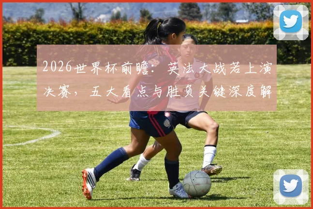 2026世界杯前瞻：英法大战若上演决赛，五大看点与胜负关键深度解析