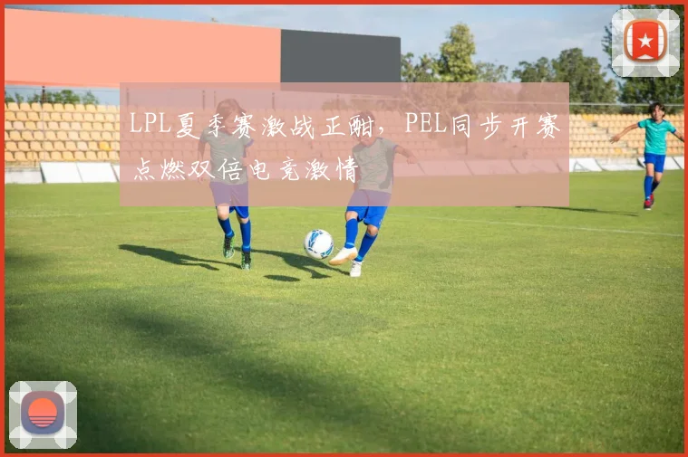 LPL夏季赛激战正酣，PEL同步开赛点燃双倍电竞激情