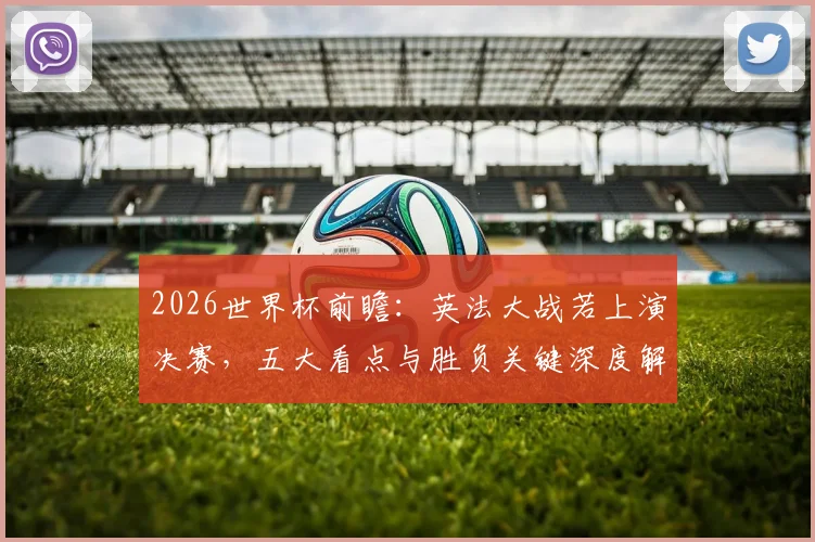 2026世界杯前瞻：英法大战若上演决赛，五大看点与胜负关键深度解析
