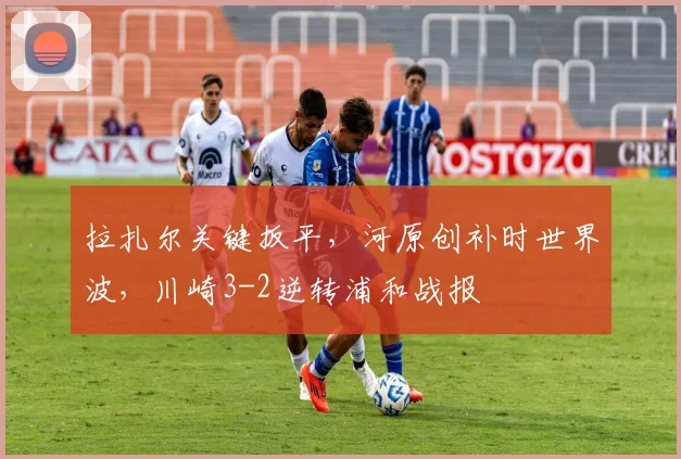 拉扎尔关键扳平，河原创补时世界波，川崎3-2逆转浦和战报