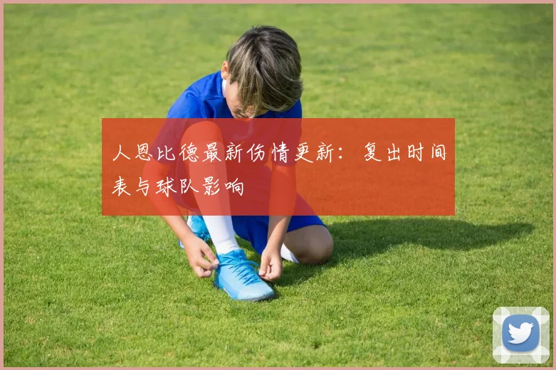 人恩比德最新伤情更新：复出时间表与球队影响