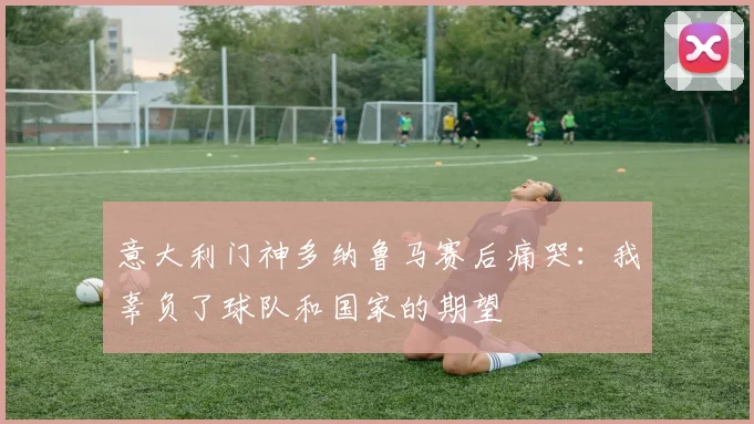 意大利门神多纳鲁马赛后痛哭：我辜负了球队和国家的期望